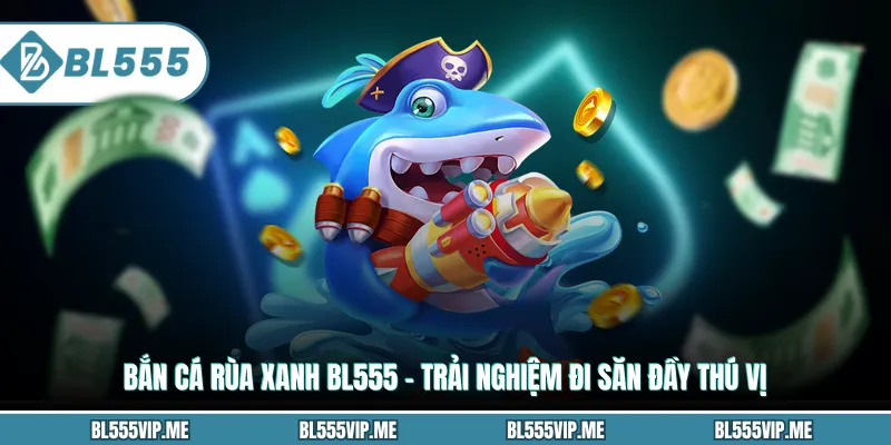 Bắn Cá Rùa Xanh BL555 – Trải Nghiệm Đi Săn Đầy Thú Vị